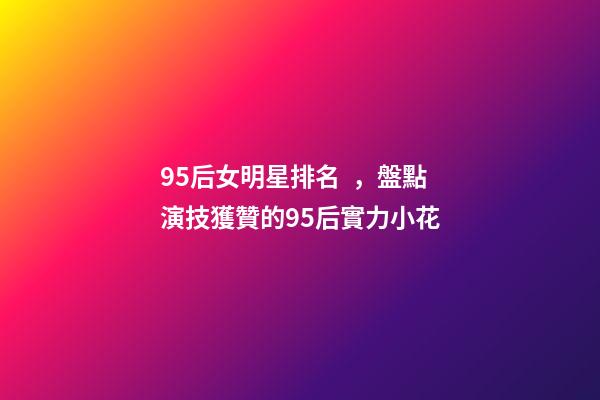 95后女明星排名，盤點演技獲贊的95后實力小花